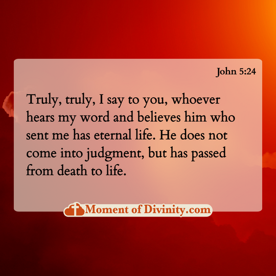 Truly, truly, I say to you, whoever hears my word and believes him who sent me has eternal life. He does not come into judgment, but has passed from death to life.
